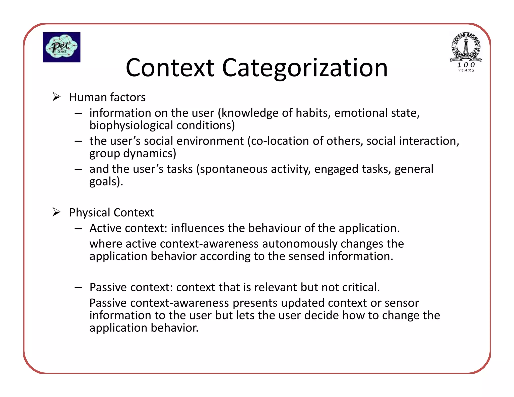 Context Categorization
Human factors
 – information on the user (knowledge of habits, emotional state,
   biophysiological conditions)
 – the user’s social environment (co-location of others, social interaction,
   group dynamics)
 – and the user’s tasks (spontaneous activity, engaged tasks, general
   goals).

Physical Context
 – Active context: influences the behaviour of the application.
   where active context-awareness autonomously changes the
   application behavior according to the sensed information.

 – Passive context: context that is relevant but not critical.
   Passive context-awareness presents updated context or sensor
   information to the user but lets the user decide how to change the
   application behavior.
 