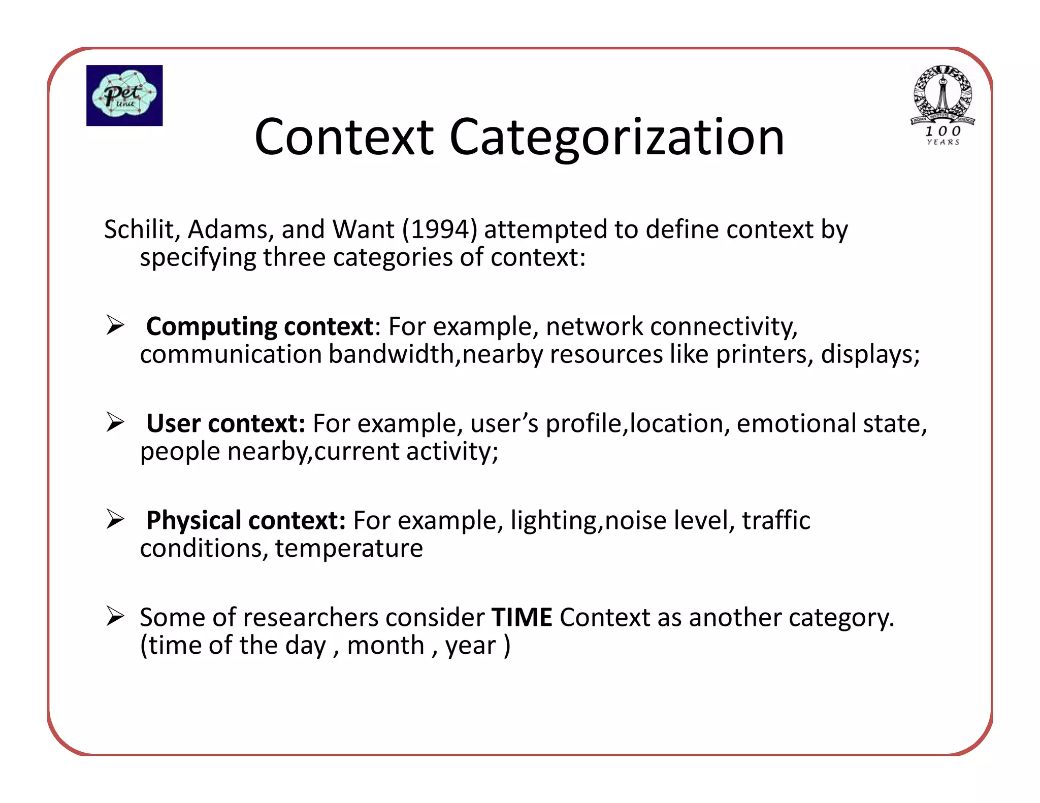 Context Categorization
Schilit, Adams, and Want (1994) attempted to define context by
   specifying three categories of context:

   Computing context: For example, network connectivity,
  communication bandwidth,nearby resources like printers, displays;

  User context: For example, user’s profile,location, emotional state,
  people nearby,current activity;

   Physical context: For example, lighting,noise level, traffic
  conditions, temperature

  Some of researchers consider TIME Context as another category.
  (time of the day , month , year )
 