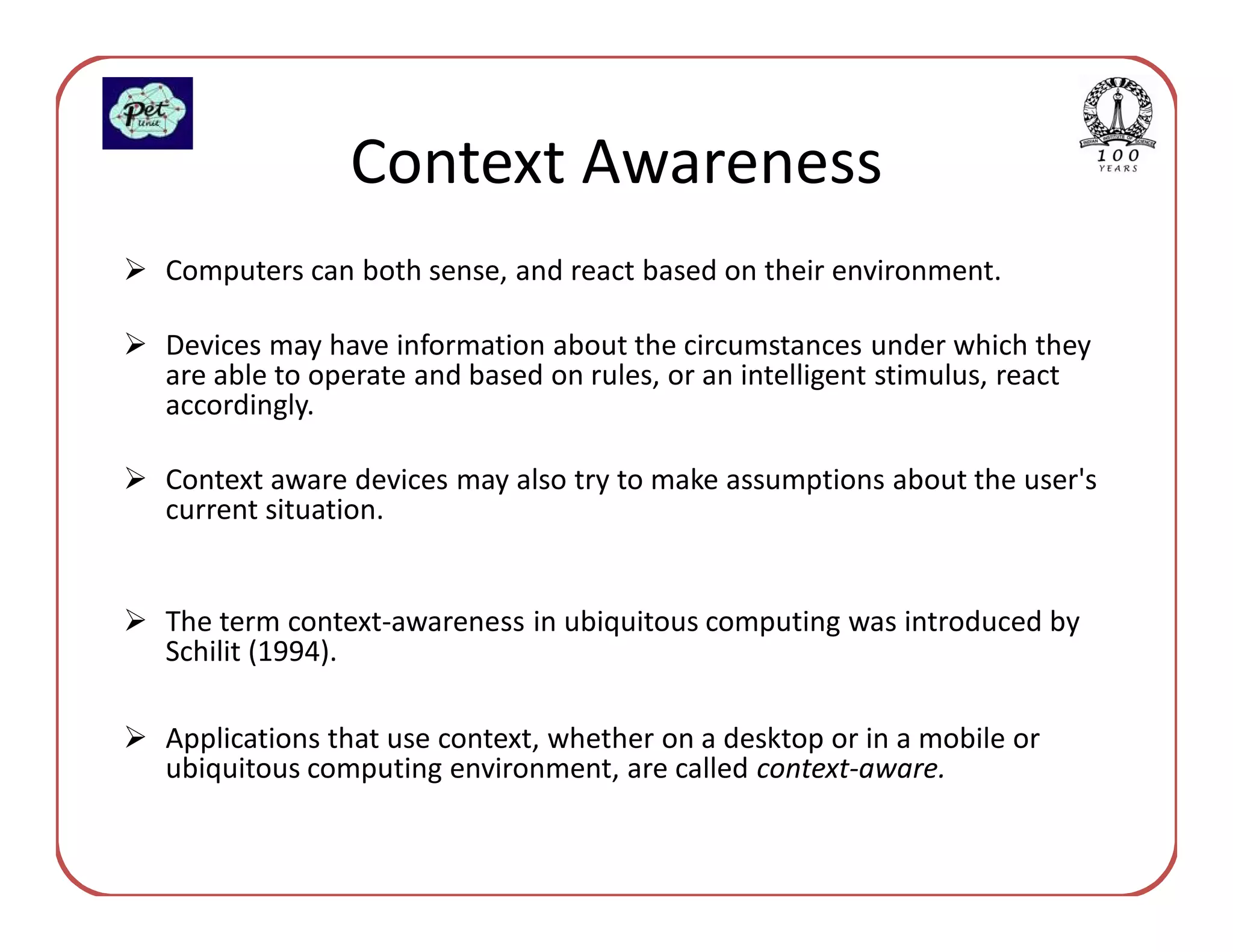 Context Awareness
Computers can both sense, and react based on their environment.

Devices may have information about the circumstances under which they
are able to operate and based on rules, or an intelligent stimulus, react
accordingly.

Context aware devices may also try to make assumptions about the user's
current situation.


The term context-awareness in ubiquitous computing was introduced by
Schilit (1994).

Applications that use context, whether on a desktop or in a mobile or
ubiquitous computing environment, are called context-aware.
 