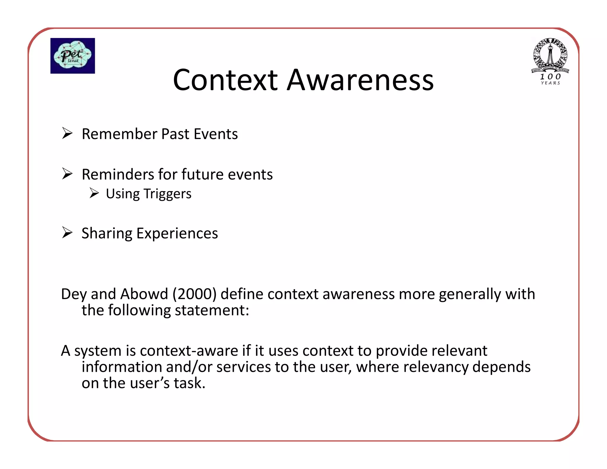 Context Awareness
  Remember Past Events

  Reminders for future events
      Using Triggers

  Sharing Experiences


Dey and Abowd (2000) define context awareness more generally with
  the following statement:

A system is context-aware if it uses context to provide relevant
   information and/or services to the user, where relevancy depends
   on the user’s task.
 