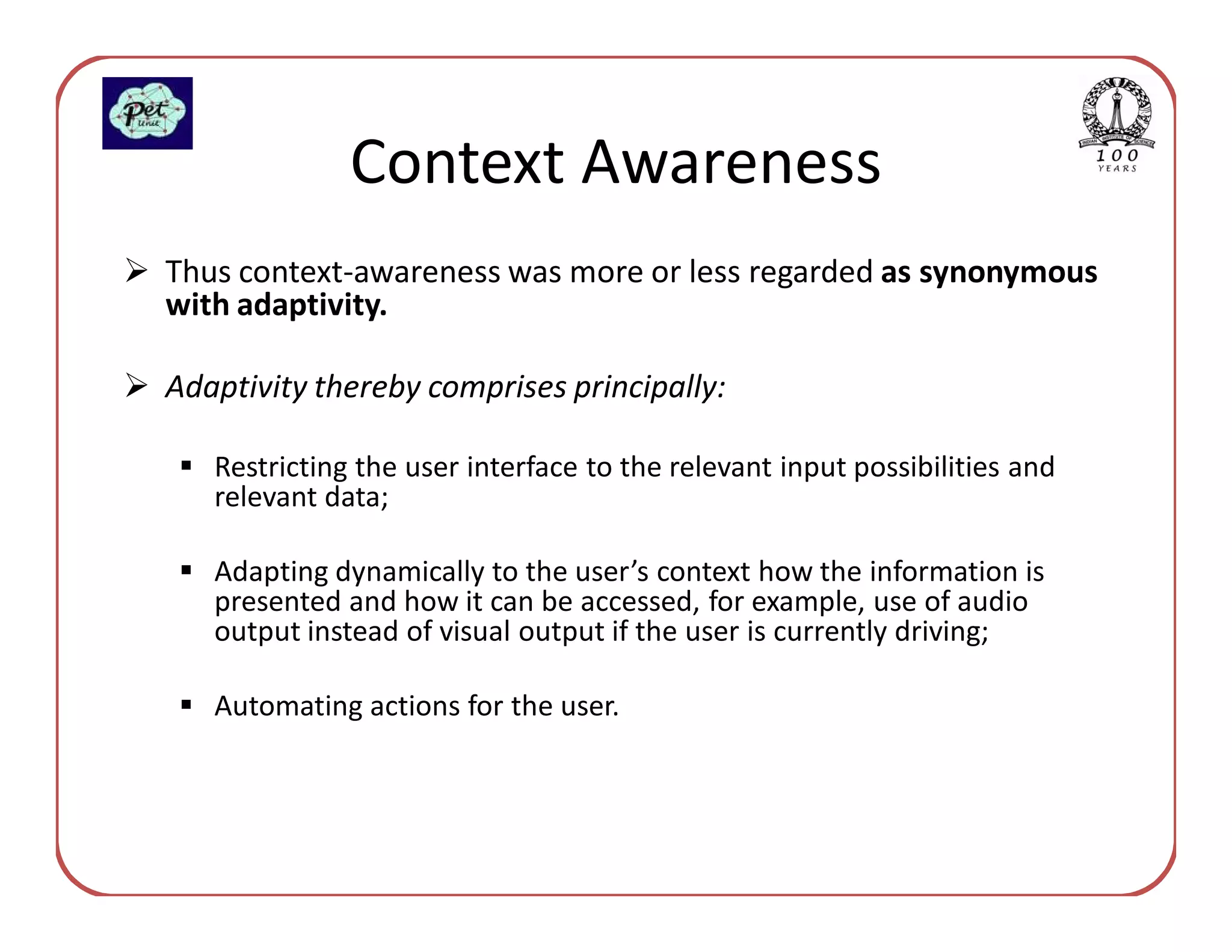 Context Awareness
Thus context-awareness was more or less regarded as synonymous
with adaptivity.

Adaptivity thereby comprises principally:

   Restricting the user interface to the relevant input possibilities and
   relevant data;

   Adapting dynamically to the user’s context how the information is
   presented and how it can be accessed, for example, use of audio
   output instead of visual output if the user is currently driving;

   Automating actions for the user.
 