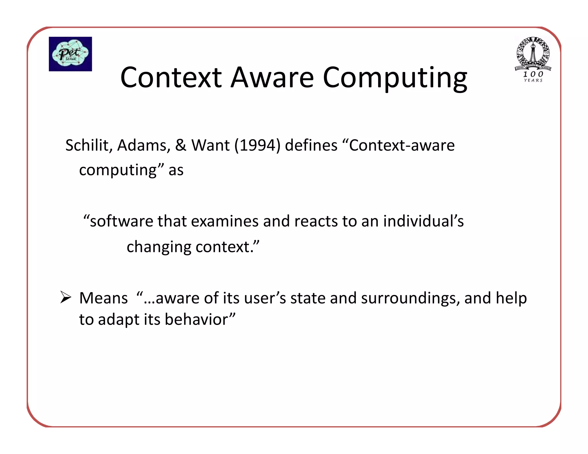 Context Aware Computing
Schilit, Adams, & Want (1994) defines “Context-aware
  computing” as

  “software that examines and reacts to an individual’s
        changing context.”

 Means “…aware of its user’s state and surroundings, and help
 to adapt its behavior”
 