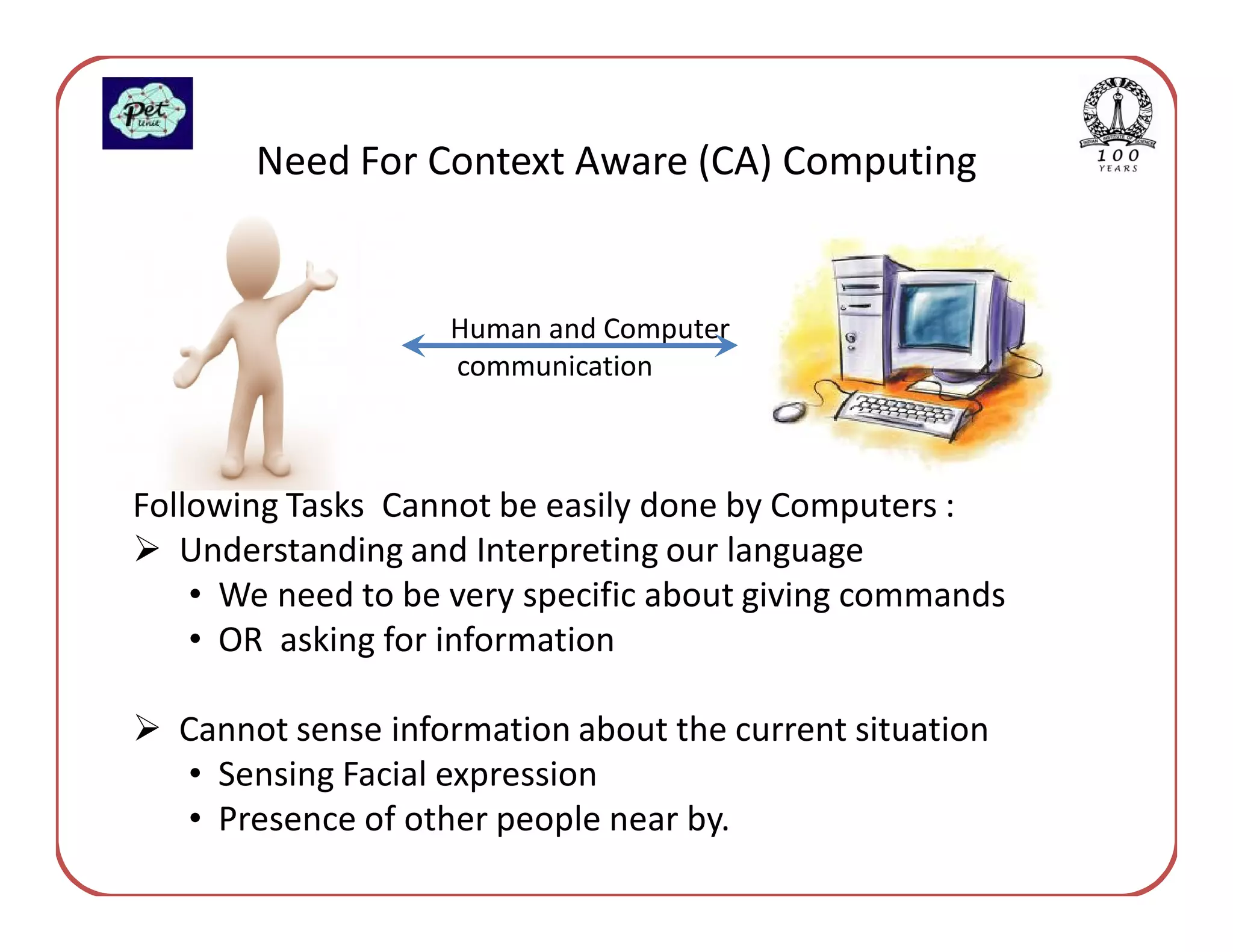 Need For Context Aware (CA) Computing


                    Human and Computer
                    communication



Following Tasks Cannot be easily done by Computers :
   Understanding and Interpreting our language
    • We need to be very specific about giving commands
    • OR asking for information

  Cannot sense information about the current situation
  • Sensing Facial expression
  • Presence of other people near by.
 