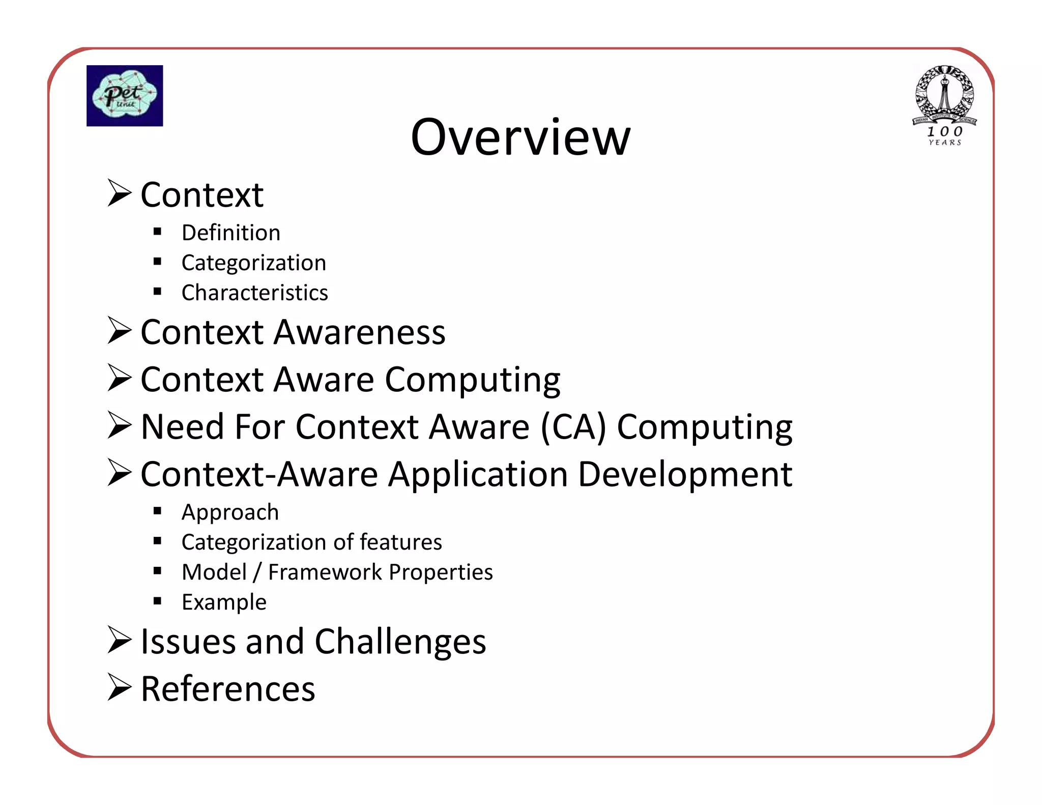 Overview
Context
  Definition
  Categorization
  Characteristics
Context Awareness
Context Aware Computing
Need For Context Aware (CA) Computing
Context-Aware Application Development
  Approach
  Categorization of features
  Model / Framework Properties
  Example
Issues and Challenges
References
 