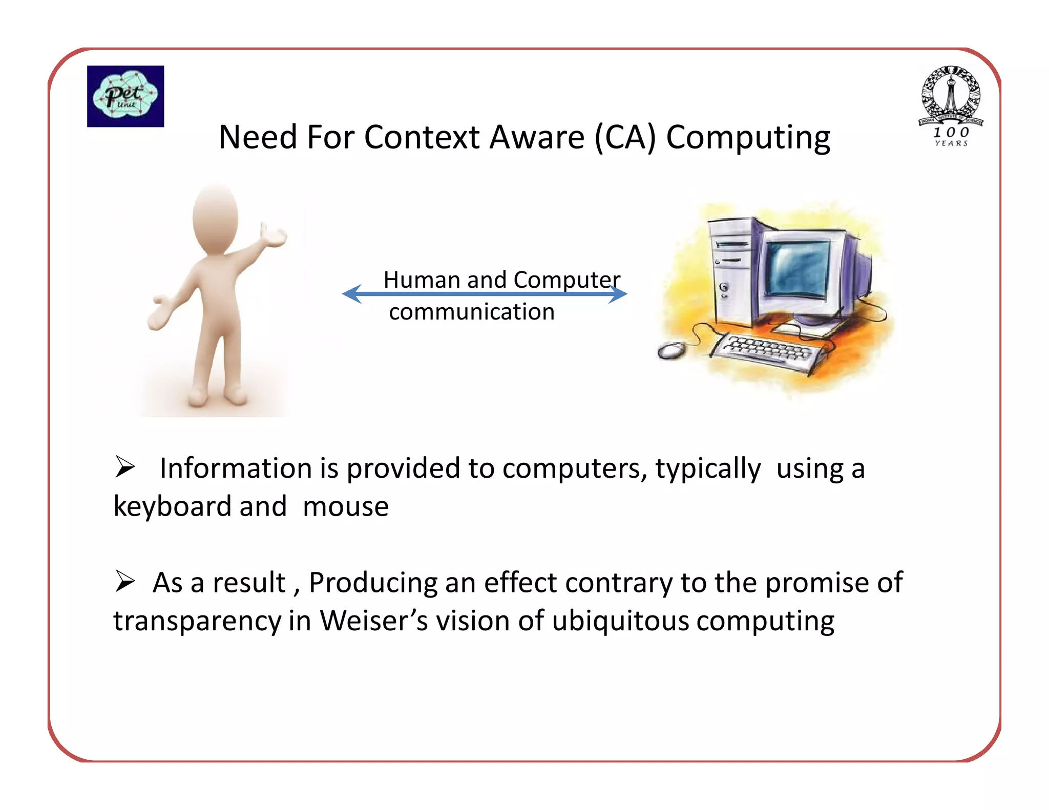 Need For Context Aware (CA) Computing


                     Human and Computer
                     communication




   Information is provided to computers, typically using a
keyboard and mouse

   As a result , Producing an effect contrary to the promise of
transparency in Weiser’s vision of ubiquitous computing
 