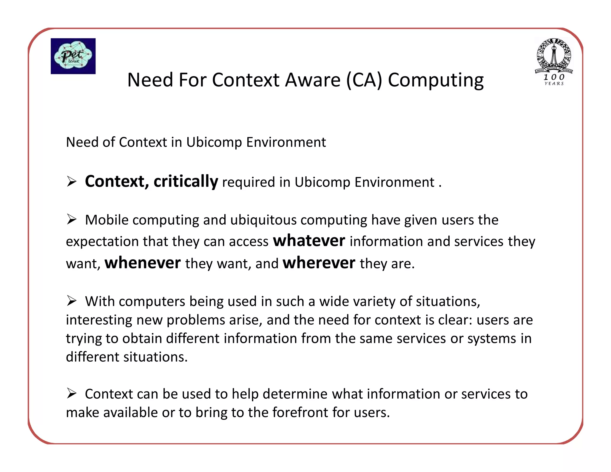 Need For Context Aware (CA) Computing

Need of Context in Ubicomp Environment

   Context, critically required in Ubicomp Environment .

   Mobile computing and ubiquitous computing have given users the
expectation that they can access whatever information and services they
want, whenever they want, and wherever they are.

    With computers being used in such a wide variety of situations,
interesting new problems arise, and the need for context is clear: users are
trying to obtain different information from the same services or systems in
different situations.

  Context can be used to help determine what information or services to
make available or to bring to the forefront for users.
 