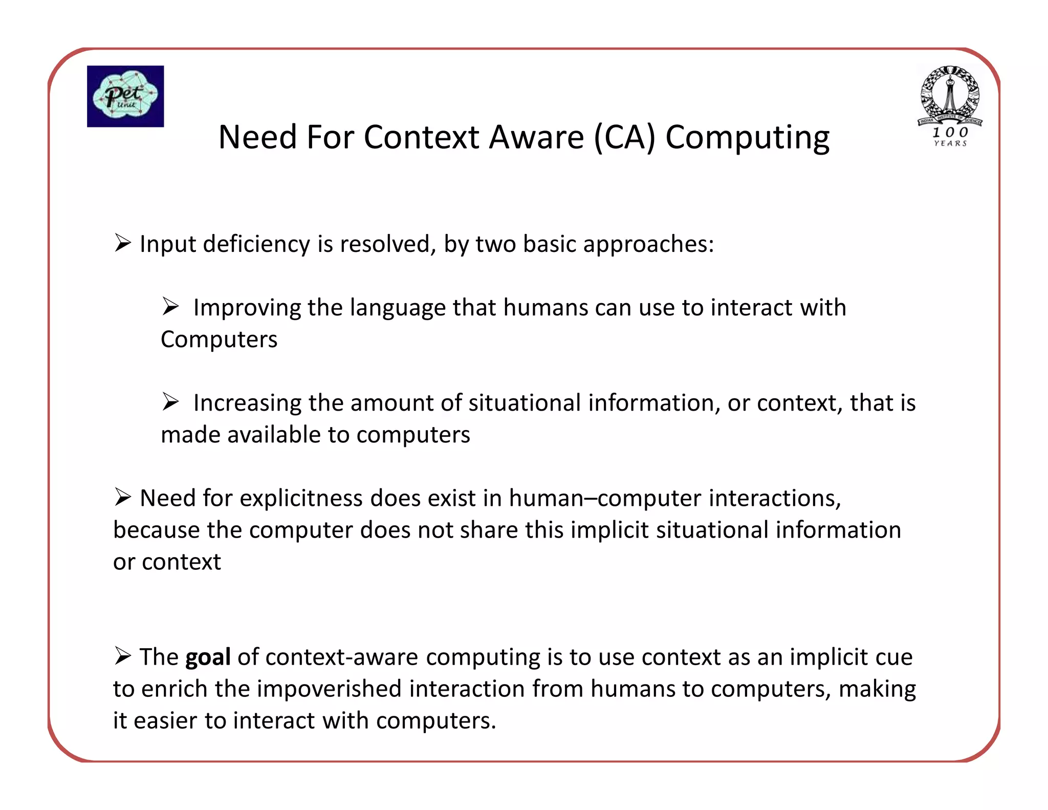 Need For Context Aware (CA) Computing

  Input deficiency is resolved, by two basic approaches:

      Improving the language that humans can use to interact with
    Computers

      Increasing the amount of situational information, or context, that is
    made available to computers

   Need for explicitness does exist in human–computer interactions,
because the computer does not share this implicit situational information
or context


   The goal of context-aware computing is to use context as an implicit cue
to enrich the impoverished interaction from humans to computers, making
it easier to interact with computers.
 