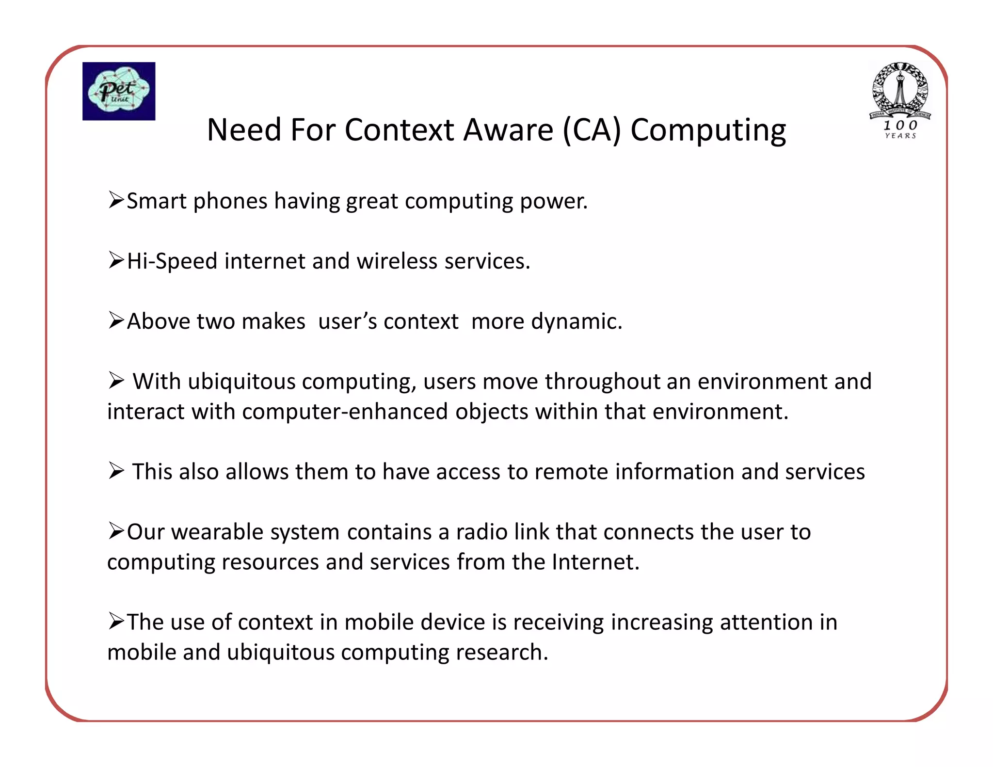 Need For Context Aware (CA) Computing
 Smart phones having great computing power.

 Hi-Speed internet and wireless services.

 Above two makes user’s context more dynamic.

   With ubiquitous computing, users move throughout an environment and
interact with computer-enhanced objects within that environment.

  This also allows them to have access to remote information and services

  Our wearable system contains a radio link that connects the user to
computing resources and services from the Internet.

 The use of context in mobile device is receiving increasing attention in
mobile and ubiquitous computing research.
 
