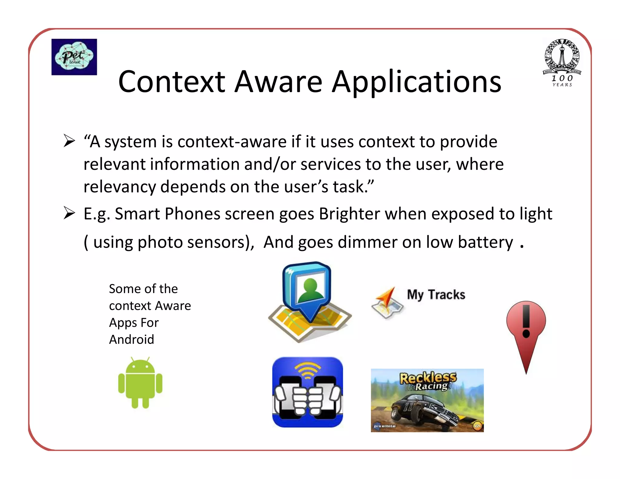 Context Aware Applications
“A system is context-aware if it uses context to provide
relevant information and/or services to the user, where
relevancy depends on the user’s task.”
E.g. Smart Phones screen goes Brighter when exposed to light
( using photo sensors), And goes dimmer on low battery .

   Some of the
   context Aware
   Apps For
   Android
 