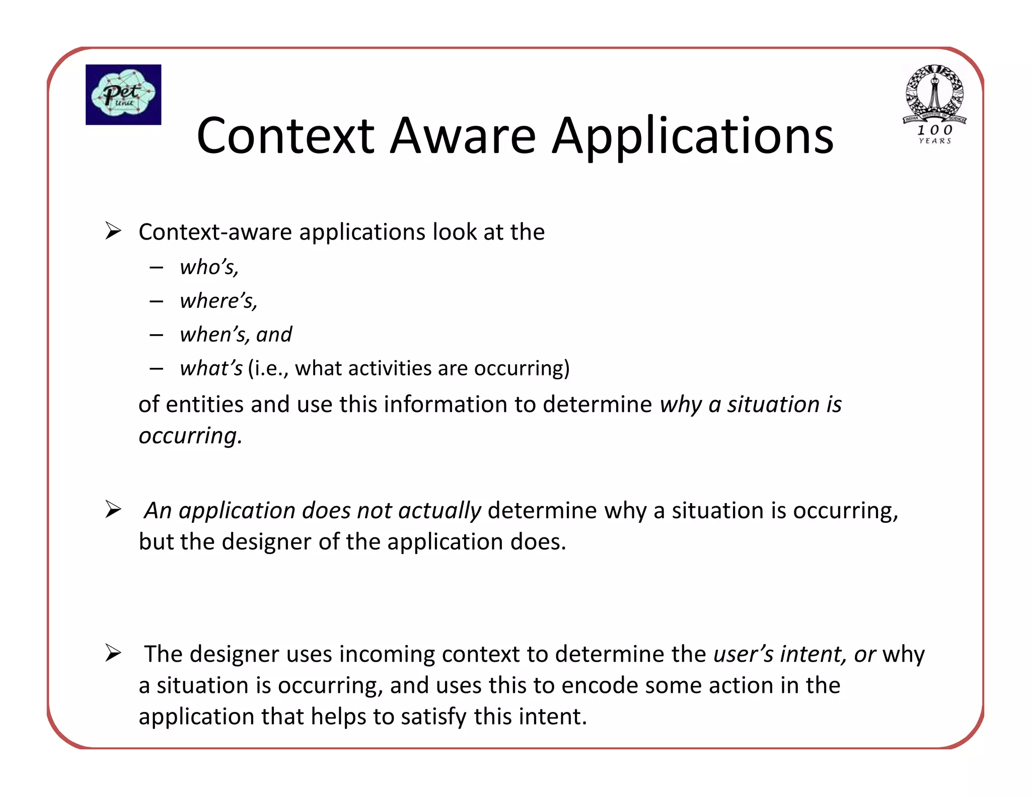 Context Aware Applications
Context-aware applications look at the
 –   who’s,
 –   where’s,
 –   when’s, and
 –   what’s (i.e., what activities are occurring)
of entities and use this information to determine why a situation is
occurring.

An application does not actually determine why a situation is occurring,
but the designer of the application does.



The designer uses incoming context to determine the user’s intent, or why
a situation is occurring, and uses this to encode some action in the
application that helps to satisfy this intent.
 