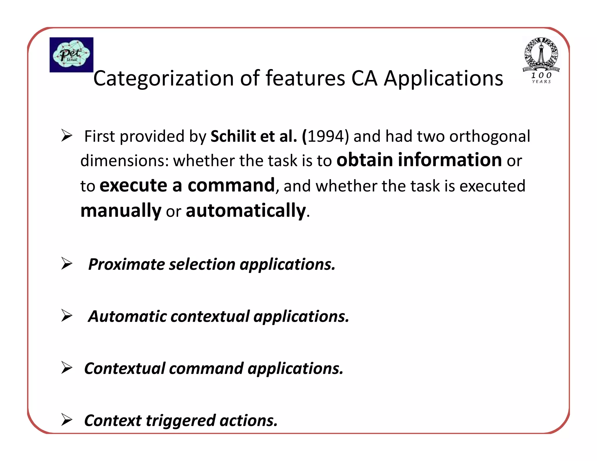 Categorization of features CA Applications

 First provided by Schilit et al. (1994) and had two orthogonal
dimensions: whether the task is to obtain information or
to execute a command, and whether the task is executed
manually or automatically.

 Proximate selection applications.

 Automatic contextual applications.

Contextual command applications.

Context triggered actions.
 
