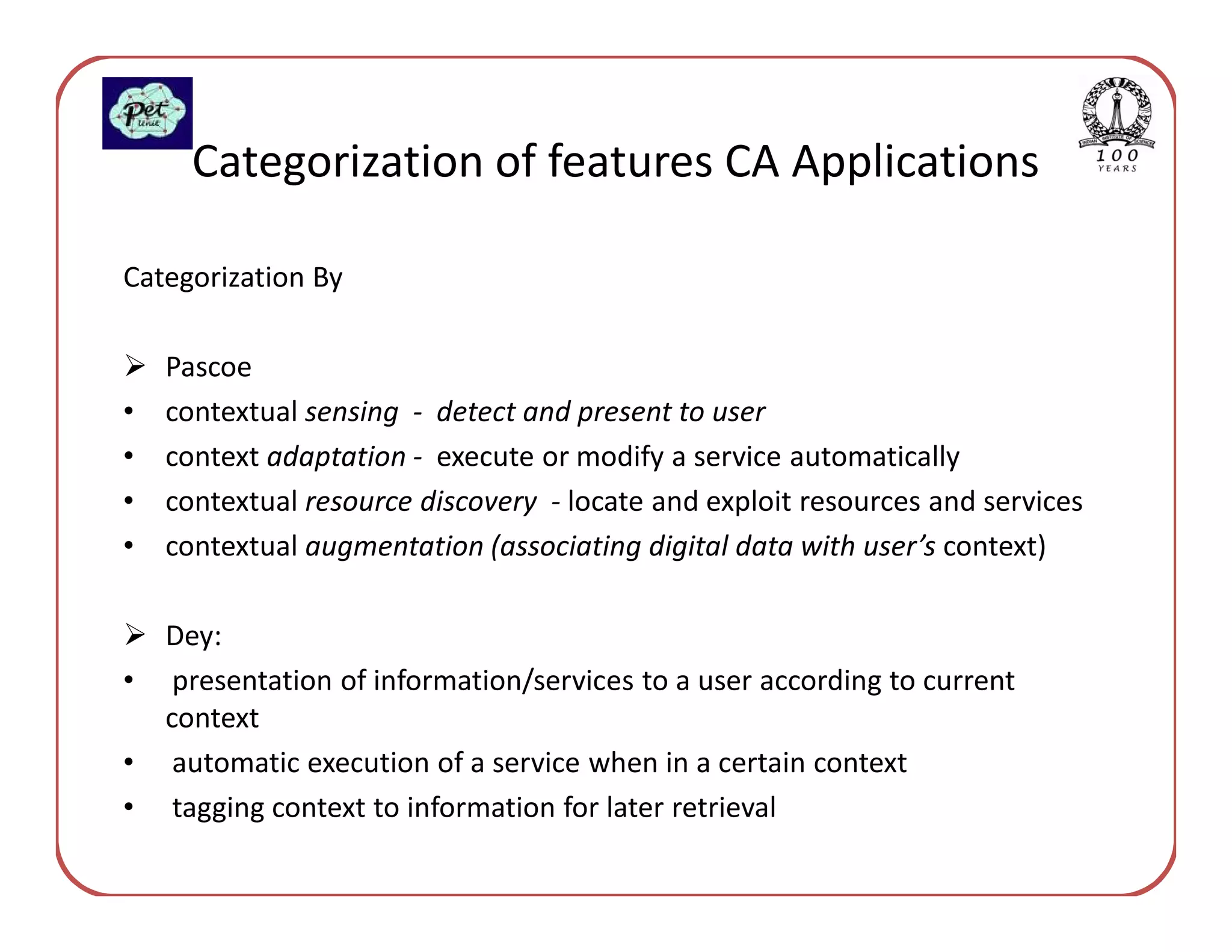 Categorization of features CA Applications

Categorization By

    Pascoe
•   contextual sensing - detect and present to user
•   context adaptation - execute or modify a service automatically
•   contextual resource discovery - locate and exploit resources and services
•   contextual augmentation (associating digital data with user’s context)

    Dey:
•    presentation of information/services to a user according to current
    context
•    automatic execution of a service when in a certain context
•    tagging context to information for later retrieval
 