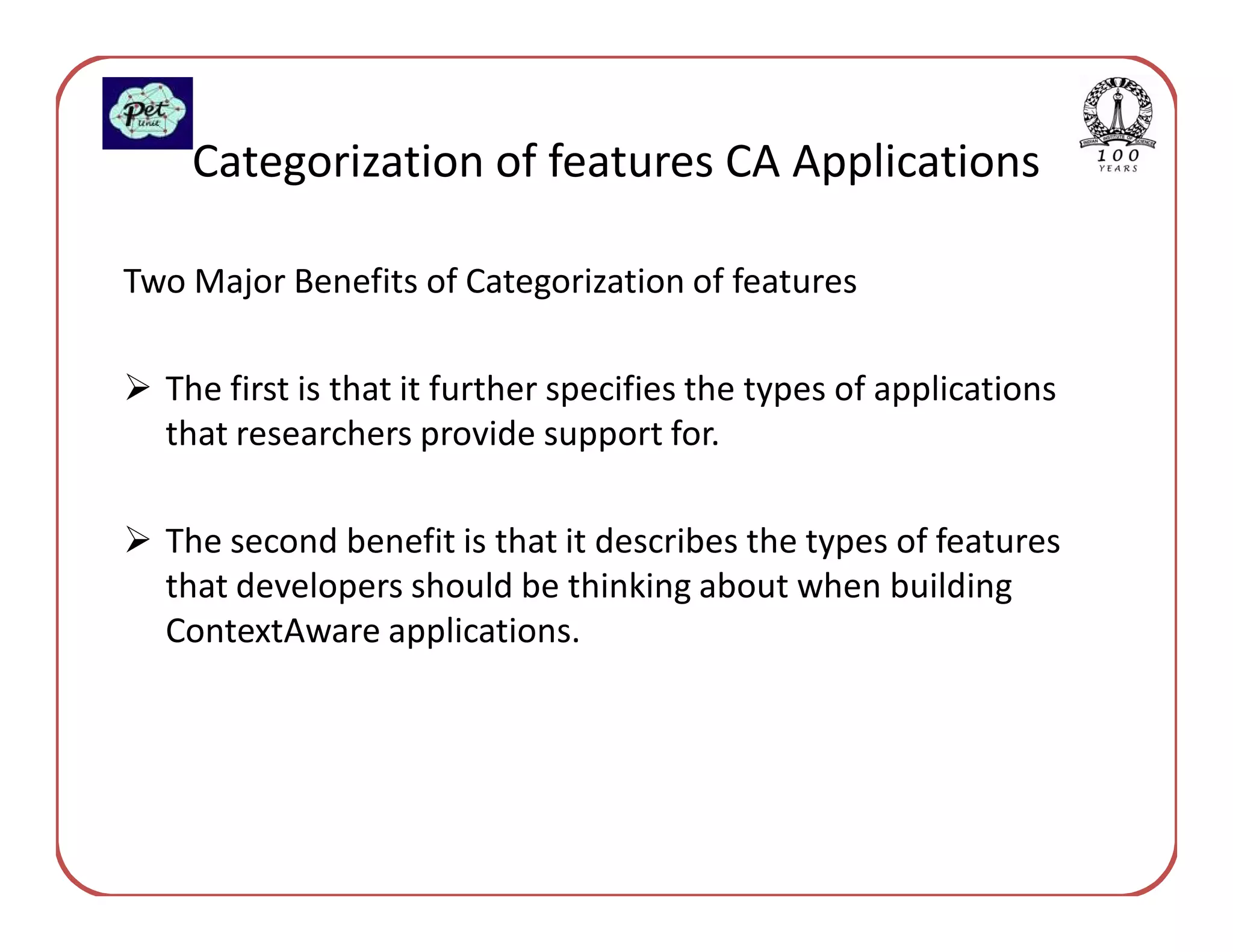 Categorization of features CA Applications

Two Major Benefits of Categorization of features

  The first is that it further specifies the types of applications
  that researchers provide support for.

  The second benefit is that it describes the types of features
  that developers should be thinking about when building
  ContextAware applications.
 