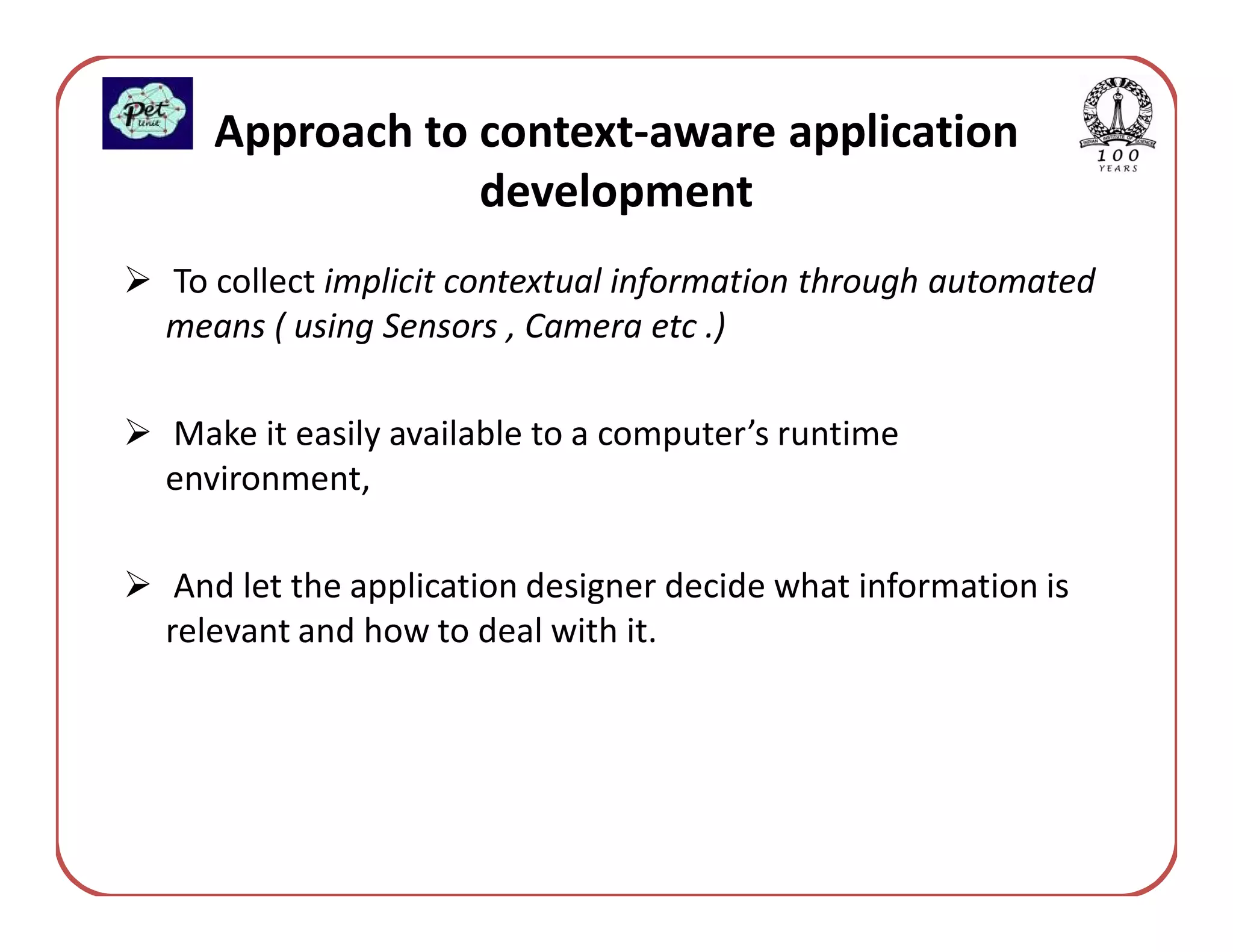 Approach to context-aware application
               development
To collect implicit contextual information through automated
means ( using Sensors , Camera etc .)

Make it easily available to a computer’s runtime
environment,

 And let the application designer decide what information is
relevant and how to deal with it.
 