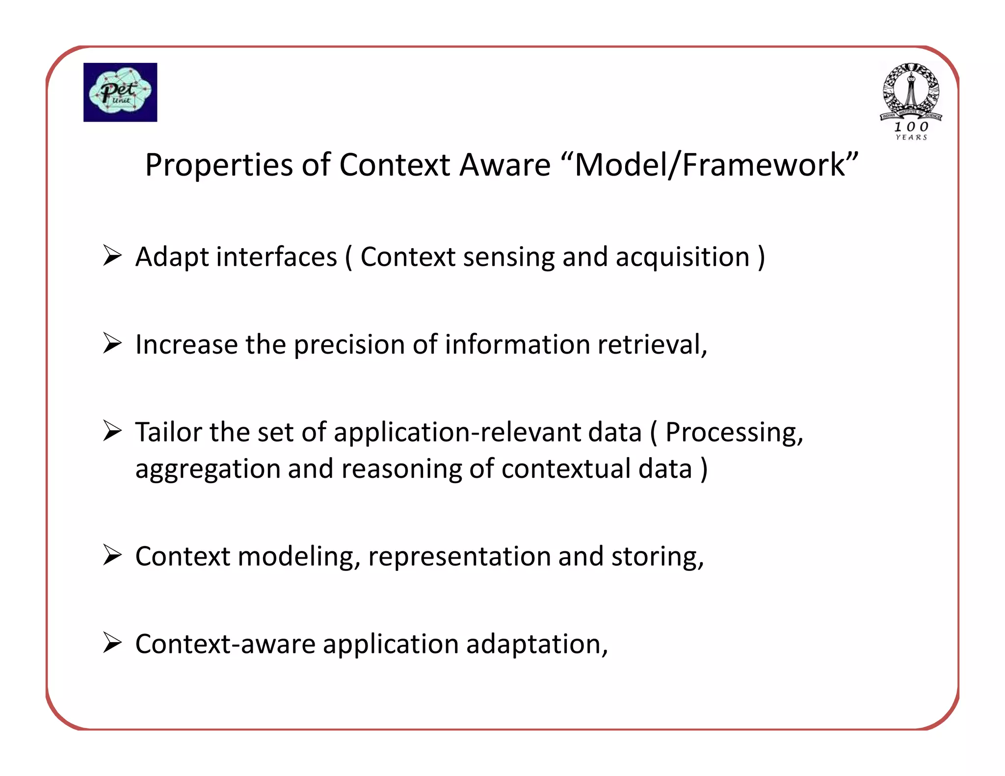 Properties of Context Aware “Model/Framework”

Adapt interfaces ( Context sensing and acquisition )

Increase the precision of information retrieval,

Tailor the set of application-relevant data ( Processing,
aggregation and reasoning of contextual data )

Context modeling, representation and storing,

Context-aware application adaptation,
 