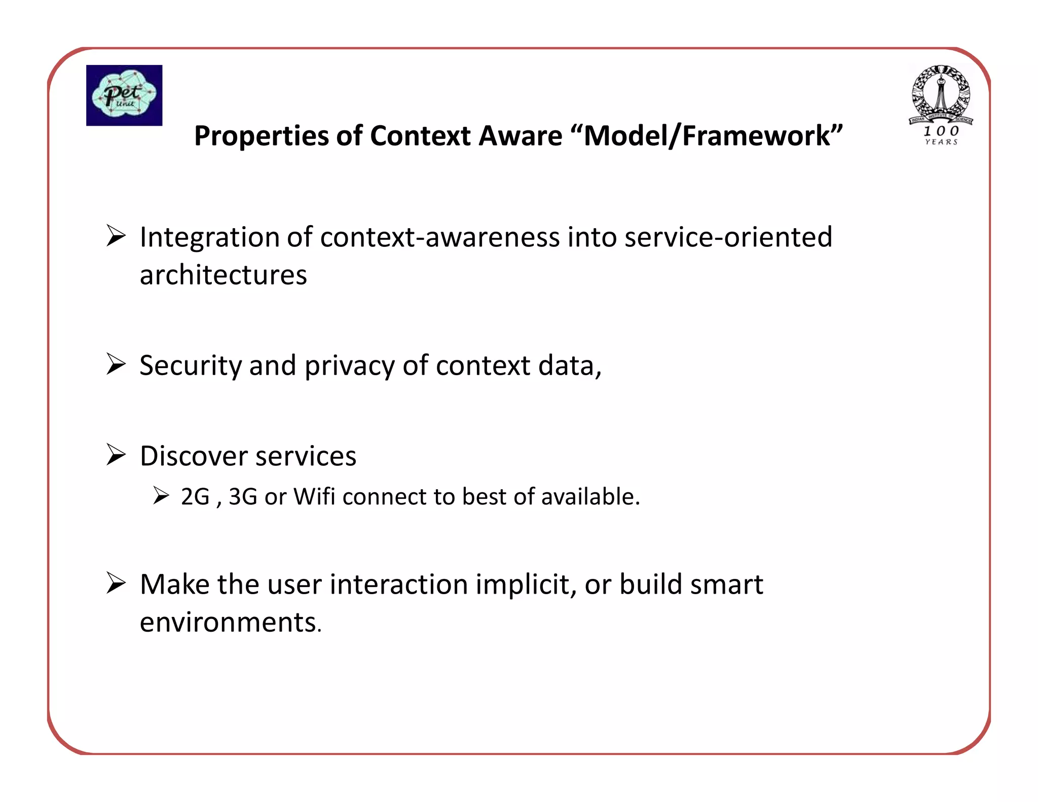Properties of Context Aware “Model/Framework”


Integration of context-awareness into service-oriented
architectures

Security and privacy of context data,

Discover services
   2G , 3G or Wifi connect to best of available.


Make the user interaction implicit, or build smart
environments.
 