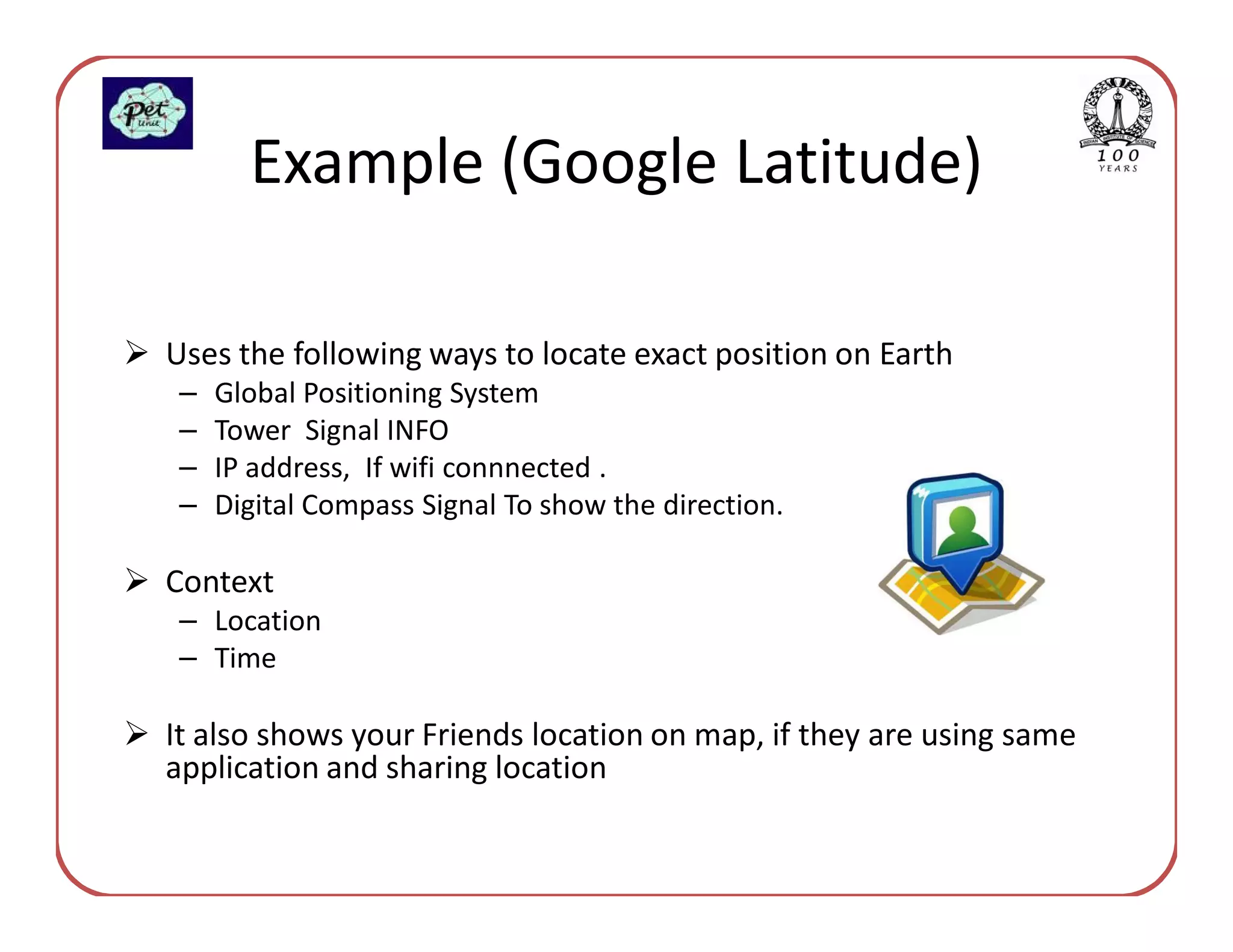 Example (Google Latitude)

Uses the following ways to locate exact position on Earth
 –   Global Positioning System
 –   Tower Signal INFO
 –   IP address, If wifi connnected .
 –   Digital Compass Signal To show the direction.

Context
 – Location
 – Time

It also shows your Friends location on map, if they are using same
application and sharing location
 