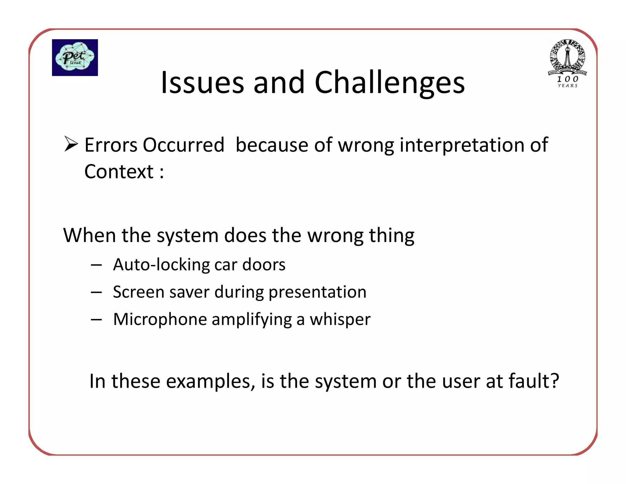 Issues and Challenges
  Errors Occurred because of wrong interpretation of
  Context :

When the system does the wrong thing
  – Auto-locking car doors
  – Screen saver during presentation
  – Microphone amplifying a whisper


  In these examples, is the system or the user at fault?
 