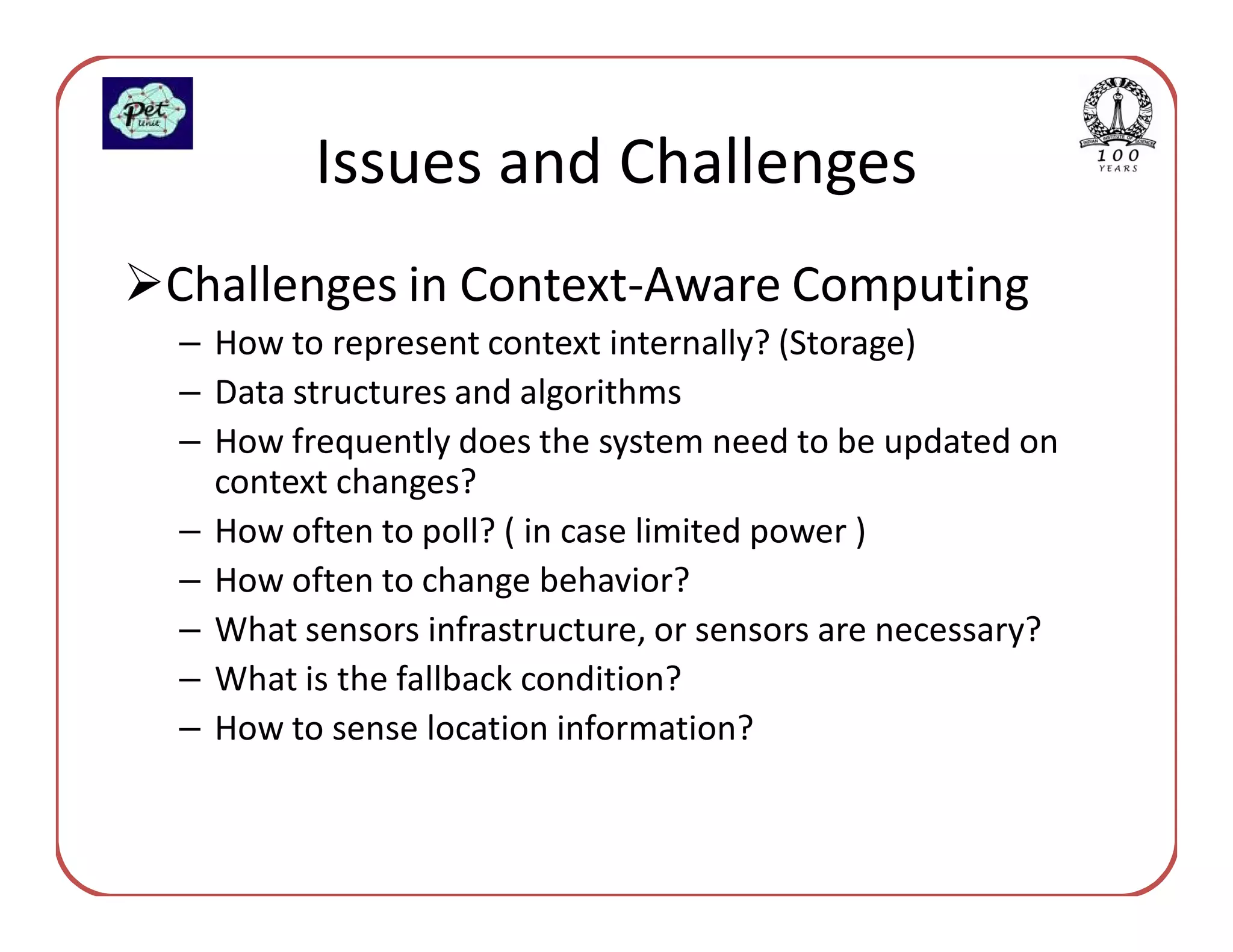 Issues and Challenges
Challenges in Context-Aware Computing
– How to represent context internally? (Storage)
– Data structures and algorithms
– How frequently does the system need to be updated on
  context changes?
– How often to poll? ( in case limited power )
– How often to change behavior?
– What sensors infrastructure, or sensors are necessary?
– What is the fallback condition?
– How to sense location information?
 