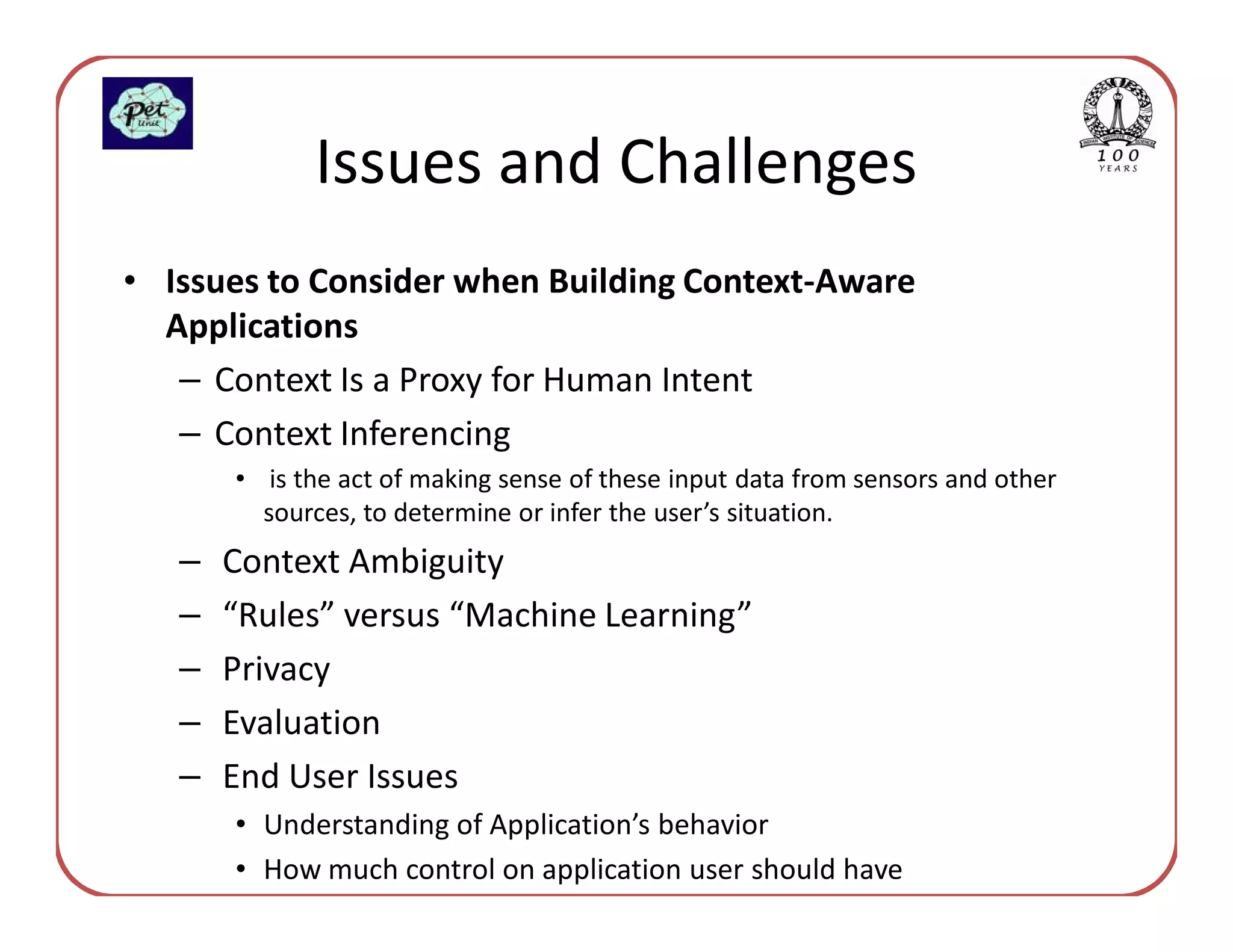 Issues and Challenges
• Issues to Consider when Building Context-Aware
  Applications
   – Context Is a Proxy for Human Intent
   – Context Inferencing
       • is the act of making sense of these input data from sensors and other
         sources, to determine or infer the user’s situation.
   –   Context Ambiguity
   –   “Rules” versus “Machine Learning”
   –   Privacy
   –   Evaluation
   –   End User Issues
       • Understanding of Application’s behavior
       • How much control on application user should have
 