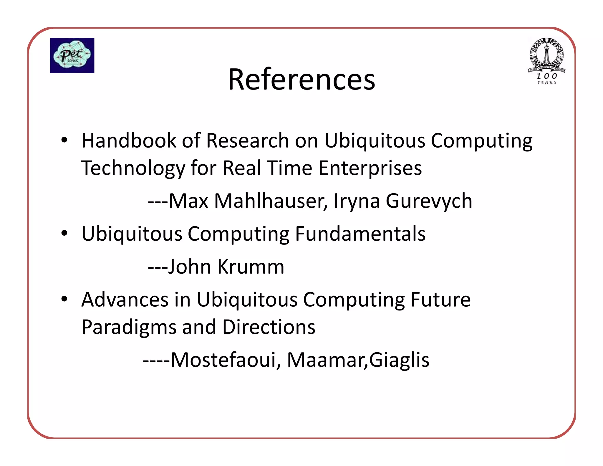 References
• Handbook of Research on Ubiquitous Computing
  Technology for Real Time Enterprises
         ---Max Mahlhauser, Iryna Gurevych
• Ubiquitous Computing Fundamentals
         ---John Krumm
• Advances in Ubiquitous Computing Future
  Paradigms and Directions
        ----Mostefaoui, Maamar,Giaglis
 