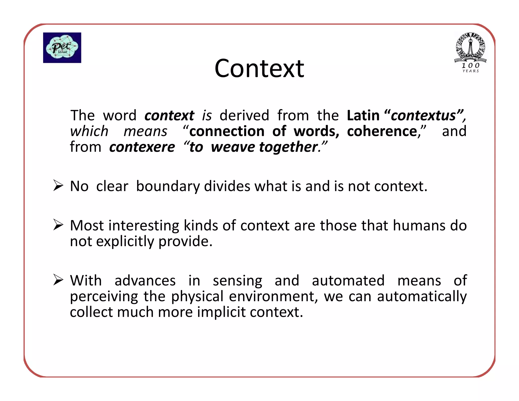 Context
The word context is derived from the Latin “contextus”,
which means “connection of words, coherence,” and
from contexere “to weave together.”

No clear boundary divides what is and is not context.

Most interesting kinds of context are those that humans do
not explicitly provide.

With advances in sensing and automated means of
perceiving the physical environment, we can automatically
collect much more implicit context.
 