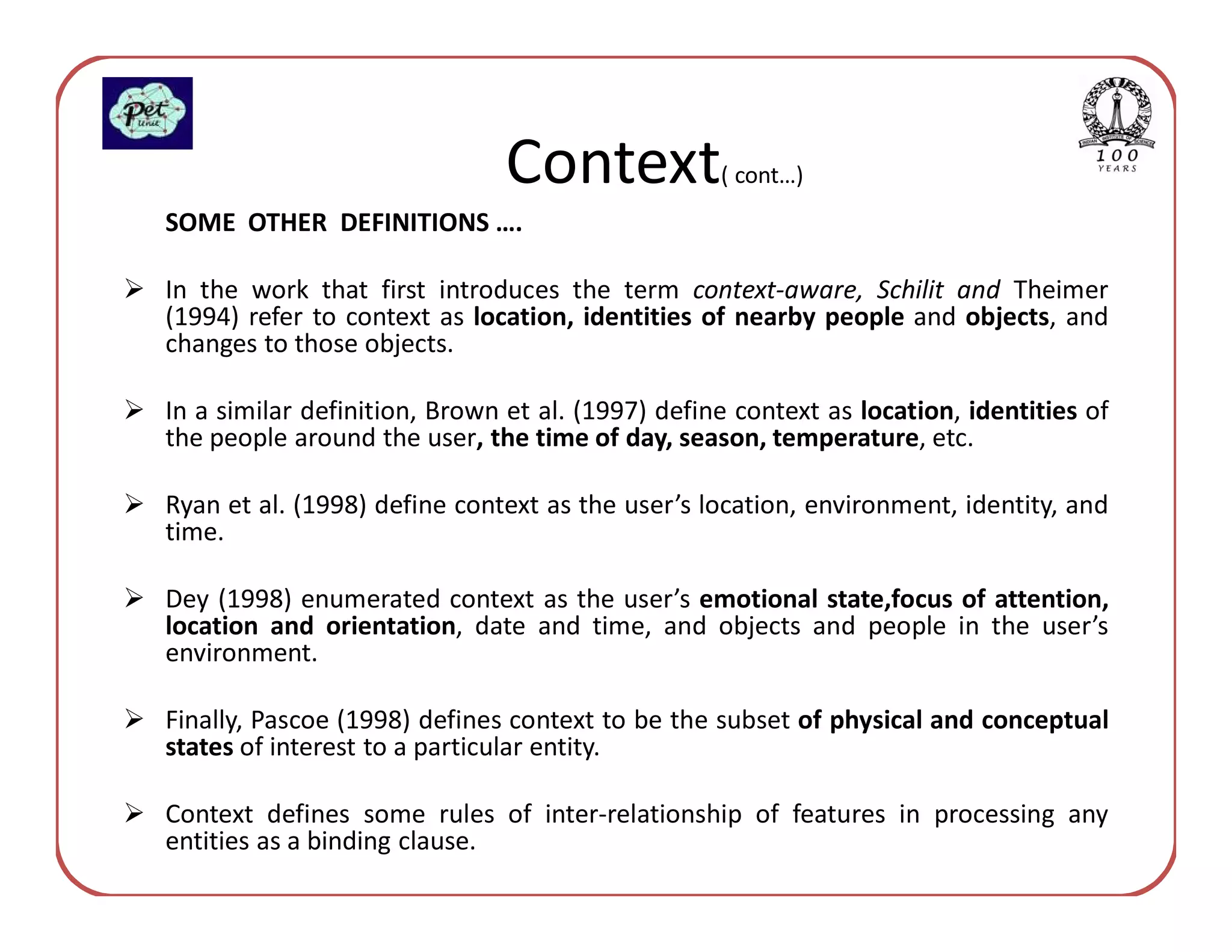 Context            ( cont…)
SOME OTHER DEFINITIONS ….

In the work that first introduces the term context-aware, Schilit and Theimer
(1994) refer to context as location, identities of nearby people and objects, and
changes to those objects.

In a similar definition, Brown et al. (1997) define context as location, identities of
the people around the user, the time of day, season, temperature, etc.

Ryan et al. (1998) define context as the user’s location, environment, identity, and
time.

Dey (1998) enumerated context as the user’s emotional state,focus of attention,
location and orientation, date and time, and objects and people in the user’s
environment.

Finally, Pascoe (1998) defines context to be the subset of physical and conceptual
states of interest to a particular entity.

Context defines some rules of inter-relationship of features in processing any
entities as a binding clause.
 
