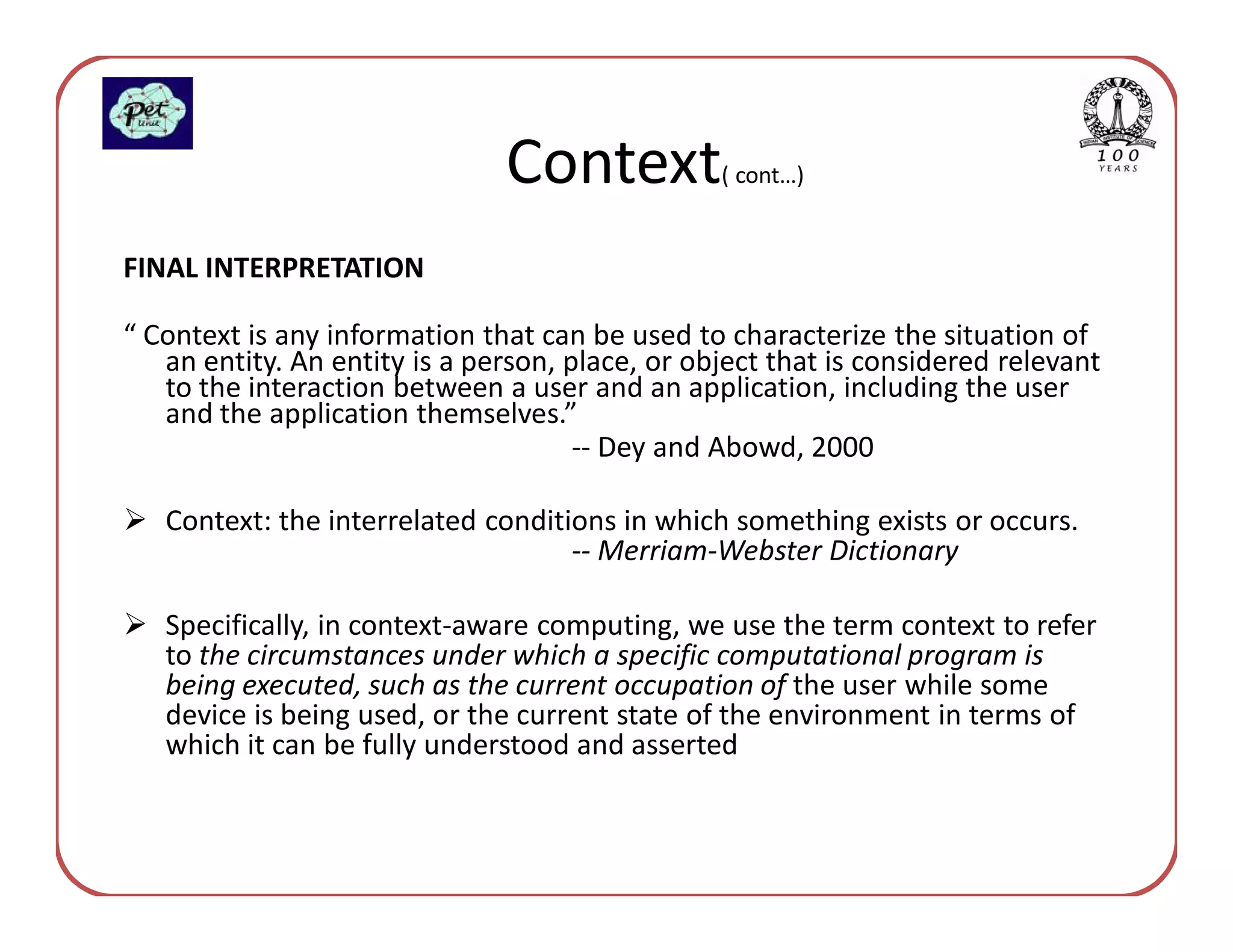 Context           ( cont…)


FINAL INTERPRETATION

“ Context is any information that can be used to characterize the situation of
   an entity. An entity is a person, place, or object that is considered relevant
   to the interaction between a user and an application, including the user
   and the application themselves.”
                                      -- Dey and Abowd, 2000

   Context: the interrelated conditions in which something exists or occurs.
                                    -- Merriam-Webster Dictionary

   Specifically, in context-aware computing, we use the term context to refer
   to the circumstances under which a specific computational program is
   being executed, such as the current occupation of the user while some
   device is being used, or the current state of the environment in terms of
   which it can be fully understood and asserted
 