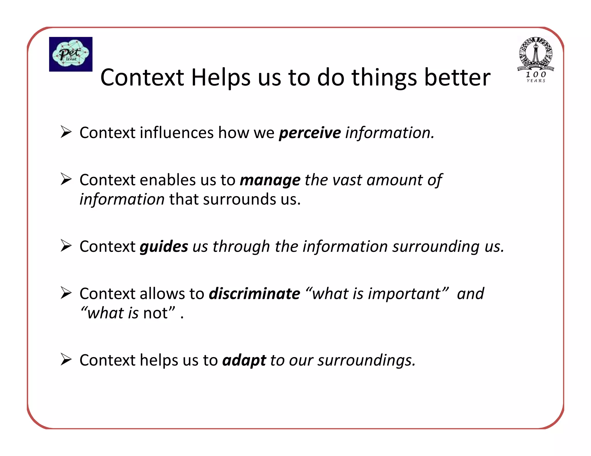 Context Helps us to do things better
Context influences how we perceive information.

Context enables us to manage the vast amount of
information that surrounds us.

Context guides us through the information surrounding us.

Context allows to discriminate “what is important” and
“what is not” .

Context helps us to adapt to our surroundings.
 