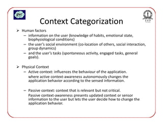 Context Categorization
Human factors
 – information on the user (knowledge of habits, emotional state,
   biophysiological conditions)
 – the user’s social environment (co-location of others, social interaction,
   group dynamics)
 – and the user’s tasks (spontaneous activity, engaged tasks, general
   goals).

Physical Context
 – Active context: influences the behaviour of the application.
   where active context-awareness autonomously changes the
   application behavior according to the sensed information.

 – Passive context: context that is relevant but not critical.
   Passive context-awareness presents updated context or sensor
   information to the user but lets the user decide how to change the
   application behavior.
 