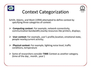Context Categorization
Schilit, Adams, and Want (1994) attempted to define context by
   specifying three categories of context:

   Computing context: For example, network connectivity,
  communication bandwidth,nearby resources like printers, displays;

  User context: For example, user’s profile,location, emotional state,
  people nearby,current activity;

   Physical context: For example, lighting,noise level, traffic
  conditions, temperature

  Some of researchers consider TIME Context as another category.
  (time of the day , month , year )
 