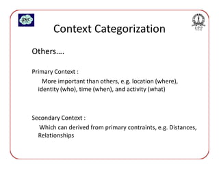 Context Categorization
Others….

Primary Context :
    More important than others, e.g. location (where),
  identity (who), time (when), and activity (what)



Secondary Context :
  Which can derived from primary contraints, e.g. Distances,
  Relationships
 