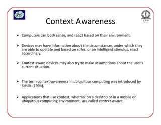 Context Awareness
Computers can both sense, and react based on their environment.

Devices may have information about the circumstances under which they
are able to operate and based on rules, or an intelligent stimulus, react
accordingly.

Context aware devices may also try to make assumptions about the user's
current situation.


The term context-awareness in ubiquitous computing was introduced by
Schilit (1994).

Applications that use context, whether on a desktop or in a mobile or
ubiquitous computing environment, are called context-aware.
 