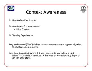 Context Awareness
  Remember Past Events

  Reminders for future events
      Using Triggers

  Sharing Experiences


Dey and Abowd (2000) define context awareness more generally with
  the following statement:

A system is context-aware if it uses context to provide relevant
   information and/or services to the user, where relevancy depends
   on the user’s task.
 