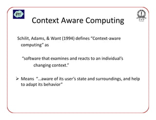 Context Aware Computing
Schilit, Adams, & Want (1994) defines “Context-aware
  computing” as

  “software that examines and reacts to an individual’s
        changing context.”

 Means “…aware of its user’s state and surroundings, and help
 to adapt its behavior”
 