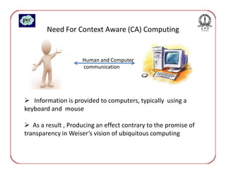 Need For Context Aware (CA) Computing


                     Human and Computer
                     communication




   Information is provided to computers, typically using a
keyboard and mouse

   As a result , Producing an effect contrary to the promise of
transparency in Weiser’s vision of ubiquitous computing
 