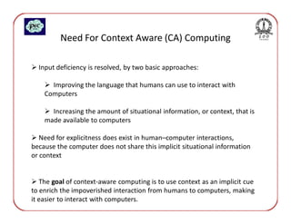 Need For Context Aware (CA) Computing

  Input deficiency is resolved, by two basic approaches:

      Improving the language that humans can use to interact with
    Computers

      Increasing the amount of situational information, or context, that is
    made available to computers

   Need for explicitness does exist in human–computer interactions,
because the computer does not share this implicit situational information
or context


   The goal of context-aware computing is to use context as an implicit cue
to enrich the impoverished interaction from humans to computers, making
it easier to interact with computers.
 