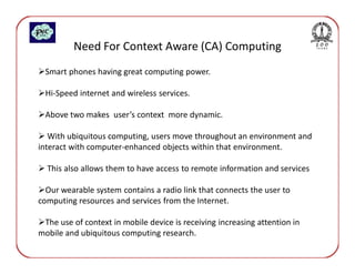 Need For Context Aware (CA) Computing
 Smart phones having great computing power.

 Hi-Speed internet and wireless services.

 Above two makes user’s context more dynamic.

   With ubiquitous computing, users move throughout an environment and
interact with computer-enhanced objects within that environment.

  This also allows them to have access to remote information and services

  Our wearable system contains a radio link that connects the user to
computing resources and services from the Internet.

 The use of context in mobile device is receiving increasing attention in
mobile and ubiquitous computing research.
 