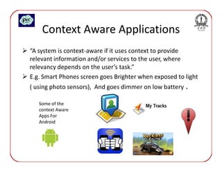 Context Aware Applications
“A system is context-aware if it uses context to provide
relevant information and/or services to the user, where
relevancy depends on the user’s task.”
E.g. Smart Phones screen goes Brighter when exposed to light
( using photo sensors), And goes dimmer on low battery .

   Some of the
   context Aware
   Apps For
   Android
 