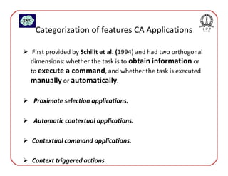 Categorization of features CA Applications

 First provided by Schilit et al. (1994) and had two orthogonal
dimensions: whether the task is to obtain information or
to execute a command, and whether the task is executed
manually or automatically.

 Proximate selection applications.

 Automatic contextual applications.

Contextual command applications.

Context triggered actions.
 