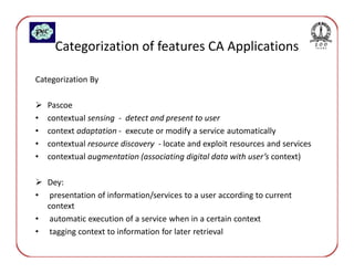 Categorization of features CA Applications

Categorization By

    Pascoe
•   contextual sensing - detect and present to user
•   context adaptation - execute or modify a service automatically
•   contextual resource discovery - locate and exploit resources and services
•   contextual augmentation (associating digital data with user’s context)

    Dey:
•    presentation of information/services to a user according to current
    context
•    automatic execution of a service when in a certain context
•    tagging context to information for later retrieval
 