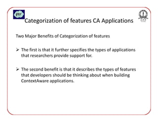 Categorization of features CA Applications

Two Major Benefits of Categorization of features

  The first is that it further specifies the types of applications
  that researchers provide support for.

  The second benefit is that it describes the types of features
  that developers should be thinking about when building
  ContextAware applications.
 
