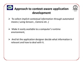 Approach to context-aware application
               development
To collect implicit contextual information through automated
means ( using Sensors , Camera etc .)

Make it easily available to a computer’s runtime
environment,

 And let the application designer decide what information is
relevant and how to deal with it.
 