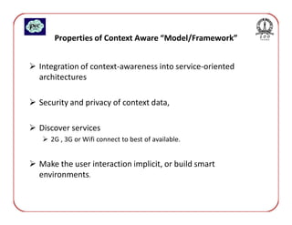 Properties of Context Aware “Model/Framework”


Integration of context-awareness into service-oriented
architectures

Security and privacy of context data,

Discover services
   2G , 3G or Wifi connect to best of available.


Make the user interaction implicit, or build smart
environments.
 
