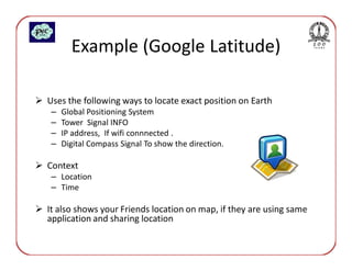 Example (Google Latitude)

Uses the following ways to locate exact position on Earth
 –   Global Positioning System
 –   Tower Signal INFO
 –   IP address, If wifi connnected .
 –   Digital Compass Signal To show the direction.

Context
 – Location
 – Time

It also shows your Friends location on map, if they are using same
application and sharing location
 