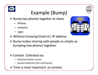 Example (Bump)
Bump two phones together to share
– Photos
– contacts
– apps
Without knowing Email id / IP address.
Bump makes sharing with people as simple as
bumping two phones together.

Context Collected via
– Vibration/motion sensor
– Location detectors (for verification)
Time is most important as context.
 