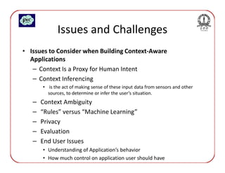 Issues and Challenges
• Issues to Consider when Building Context-Aware
  Applications
   – Context Is a Proxy for Human Intent
   – Context Inferencing
       • is the act of making sense of these input data from sensors and other
         sources, to determine or infer the user’s situation.
   –   Context Ambiguity
   –   “Rules” versus “Machine Learning”
   –   Privacy
   –   Evaluation
   –   End User Issues
       • Understanding of Application’s behavior
       • How much control on application user should have
 