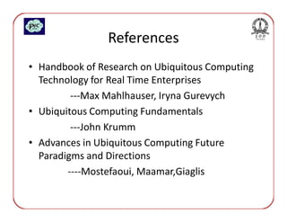 References
• Handbook of Research on Ubiquitous Computing
  Technology for Real Time Enterprises
         ---Max Mahlhauser, Iryna Gurevych
• Ubiquitous Computing Fundamentals
         ---John Krumm
• Advances in Ubiquitous Computing Future
  Paradigms and Directions
        ----Mostefaoui, Maamar,Giaglis
 