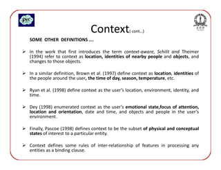 Context            ( cont…)
SOME OTHER DEFINITIONS ….

In the work that first introduces the term context-aware, Schilit and Theimer
(1994) refer to context as location, identities of nearby people and objects, and
changes to those objects.

In a similar definition, Brown et al. (1997) define context as location, identities of
the people around the user, the time of day, season, temperature, etc.

Ryan et al. (1998) define context as the user’s location, environment, identity, and
time.

Dey (1998) enumerated context as the user’s emotional state,focus of attention,
location and orientation, date and time, and objects and people in the user’s
environment.

Finally, Pascoe (1998) defines context to be the subset of physical and conceptual
states of interest to a particular entity.

Context defines some rules of inter-relationship of features in processing any
entities as a binding clause.
 