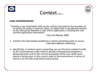 Context           ( cont…)


FINAL INTERPRETATION

“ Context is any information that can be used to characterize the situation of
   an entity. An entity is a person, place, or object that is considered relevant
   to the interaction between a user and an application, including the user
   and the application themselves.”
                                      -- Dey and Abowd, 2000

   Context: the interrelated conditions in which something exists or occurs.
                                    -- Merriam-Webster Dictionary

   Specifically, in context-aware computing, we use the term context to refer
   to the circumstances under which a specific computational program is
   being executed, such as the current occupation of the user while some
   device is being used, or the current state of the environment in terms of
   which it can be fully understood and asserted
 